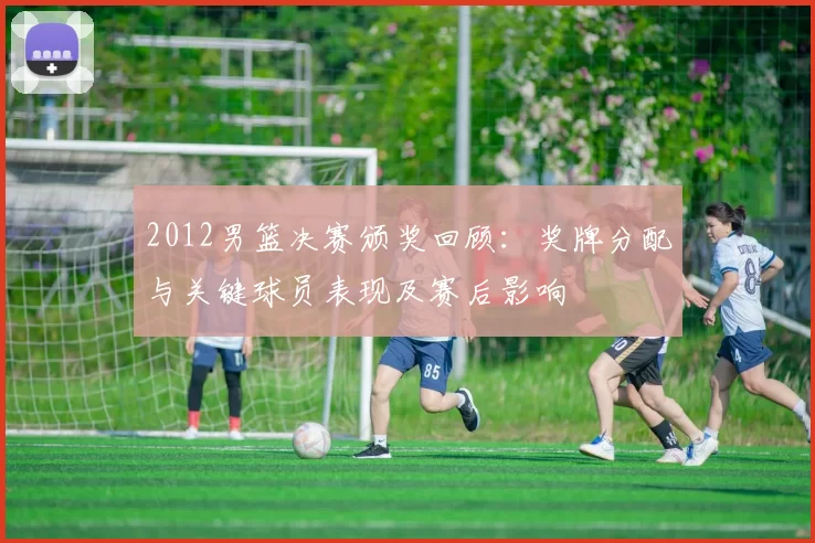 2012男篮决赛颁奖回顾：奖牌分配与关键球员表现及赛后影响