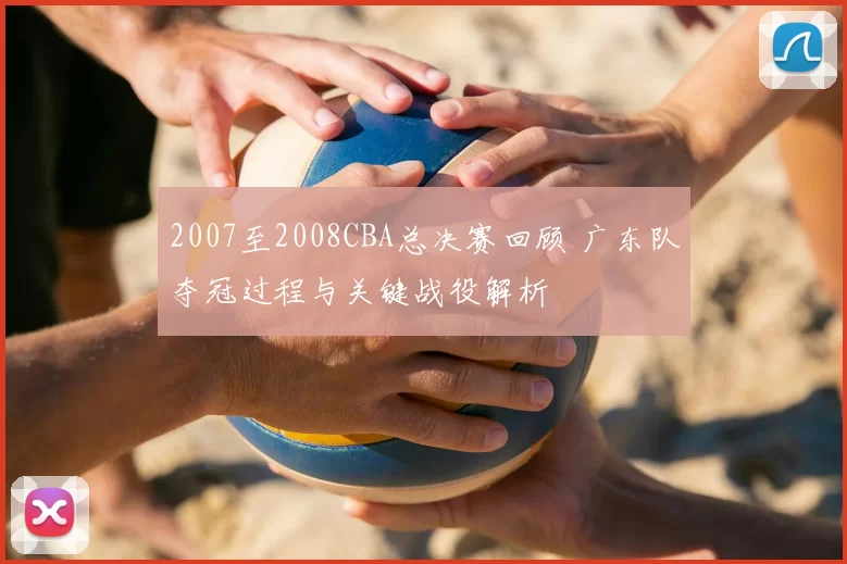 2007至2008CBA总决赛回顾 广东队夺冠过程与关键战役解析