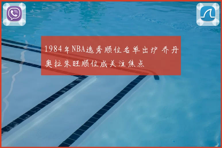 1984年NBA选秀顺位名单出炉 乔丹奥拉朱旺顺位成关注焦点