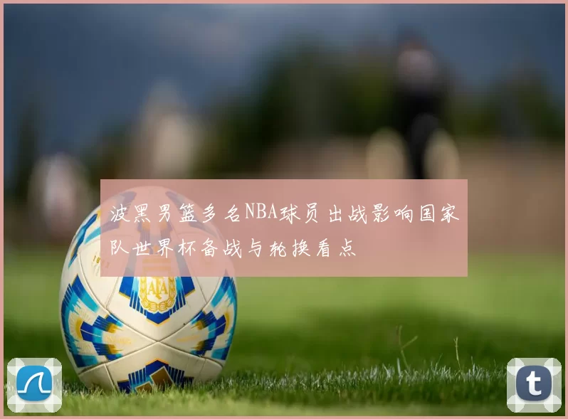 波黑男篮多名NBA球员出战影响国家队世界杯备战与轮换看点