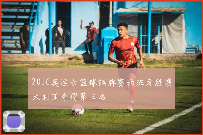 2016奥运会篮球铜牌赛西班牙胜澳大利亚夺得第三名