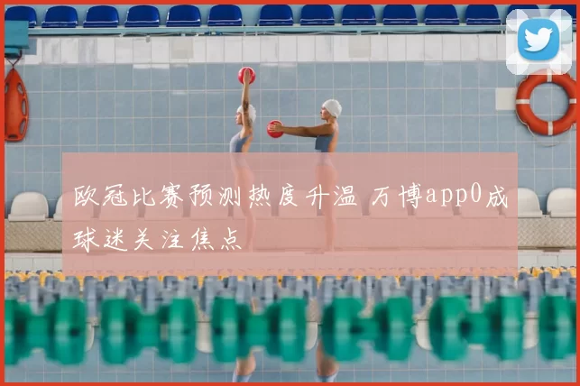 欧冠比赛预测热度升温 万博app0成球迷关注焦点