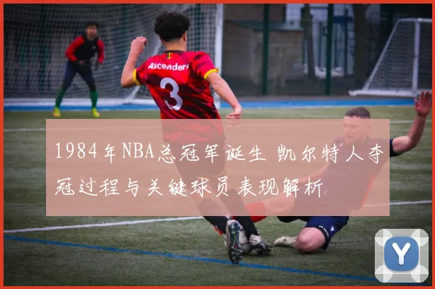 1984年NBA总冠军诞生 凯尔特人夺冠过程与关键球员表现解析