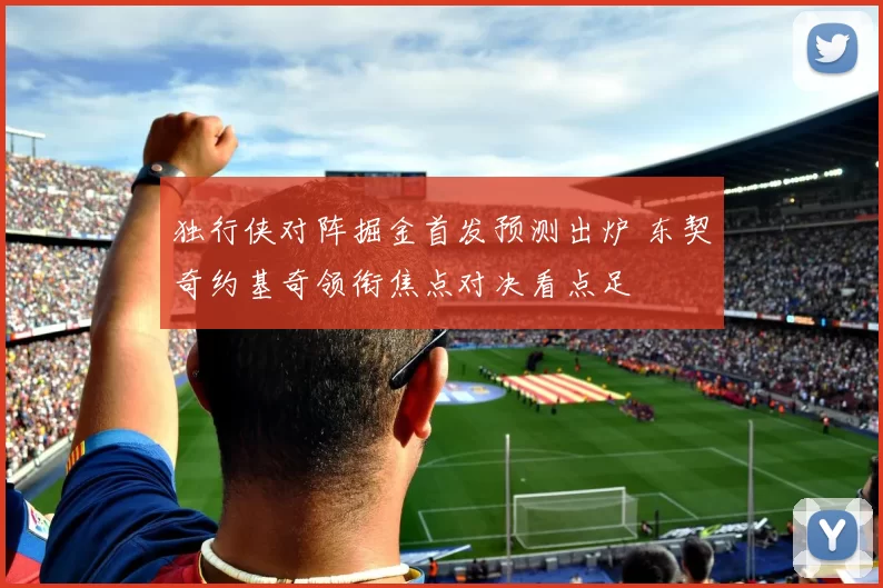 独行侠对阵掘金首发预测出炉 东契奇约基奇领衔焦点对决看点足