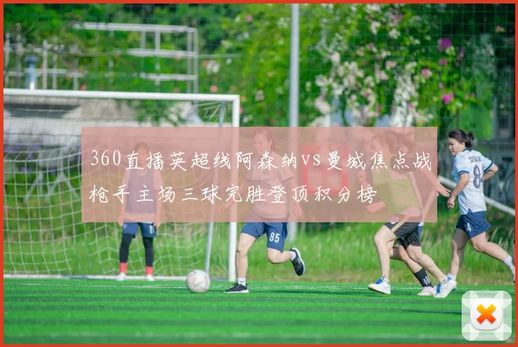 360直播英超线阿森纳vs曼城焦点战枪手主场三球完胜登顶积分榜
