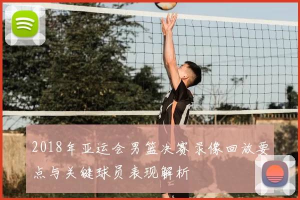 2018年亚运会男篮决赛录像回放要点与关键球员表现解析