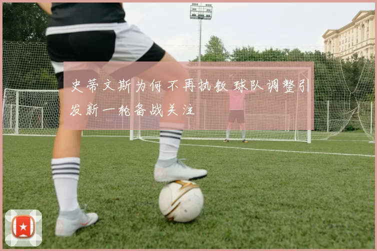 史蒂文斯为何不再执教 球队调整引发新一轮备战关注
