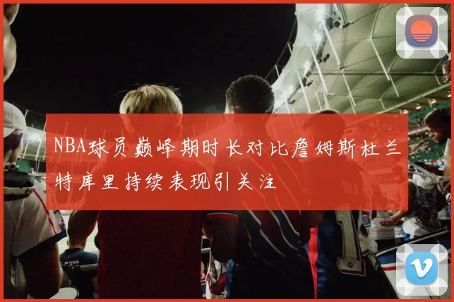 NBA球员巅峰期时长对比詹姆斯杜兰特库里持续表现引关注