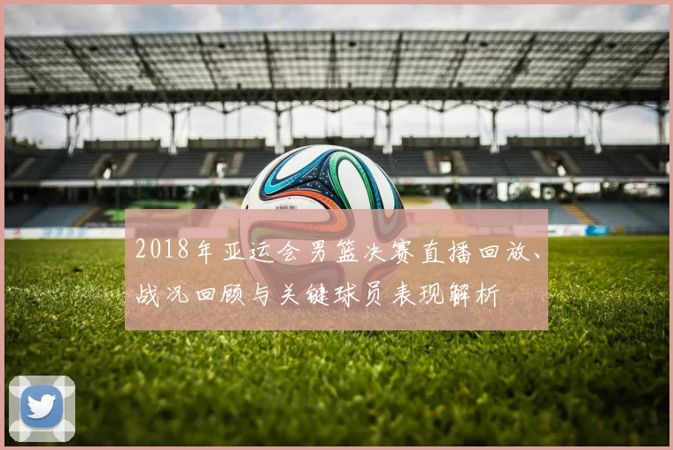 2018年亚运会男篮决赛直播回放、战况回顾与关键球员表现解析