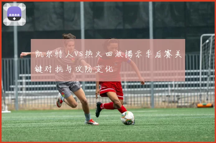 凯尔特人vs热火回放揭示季后赛关键对抗与攻防变化