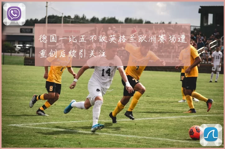 德国一比五不敌英格兰欧洲赛场遭重创后续引关注