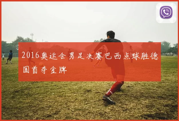 2016奥运会男足决赛巴西点球胜德国首夺金牌