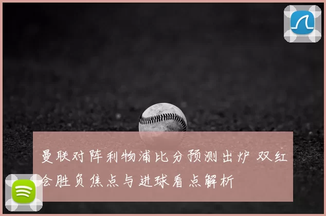 曼联对阵利物浦比分预测出炉 双红会胜负焦点与进球看点解析
