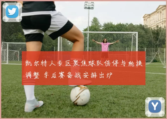 凯尔特人专区聚焦球队伤停与轮换调整 季后赛备战安排出炉