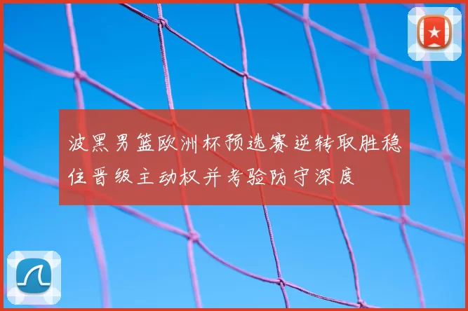 波黑男篮欧洲杯预选赛逆转取胜稳住晋级主动权并考验防守深度