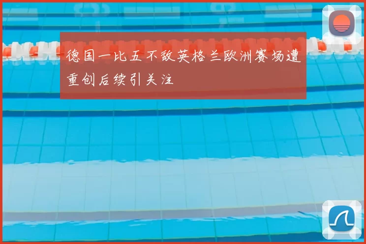 德国一比五不敌英格兰欧洲赛场遭重创后续引关注