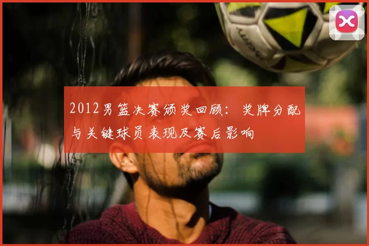 2012男篮决赛颁奖回顾：奖牌分配与关键球员表现及赛后影响