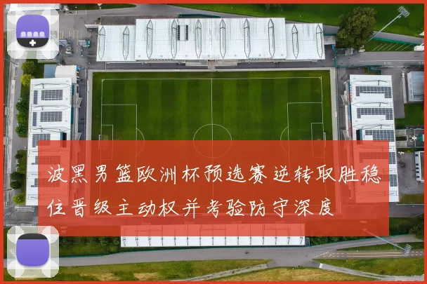 波黑男篮欧洲杯预选赛逆转取胜稳住晋级主动权并考验防守深度