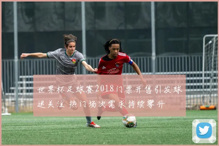 世界杯足球赛2018门票开售引发球迷关注 热门场次需求持续攀升