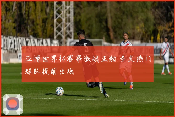 亚博世界杯赛事激战正酣 多支热门球队提前出线