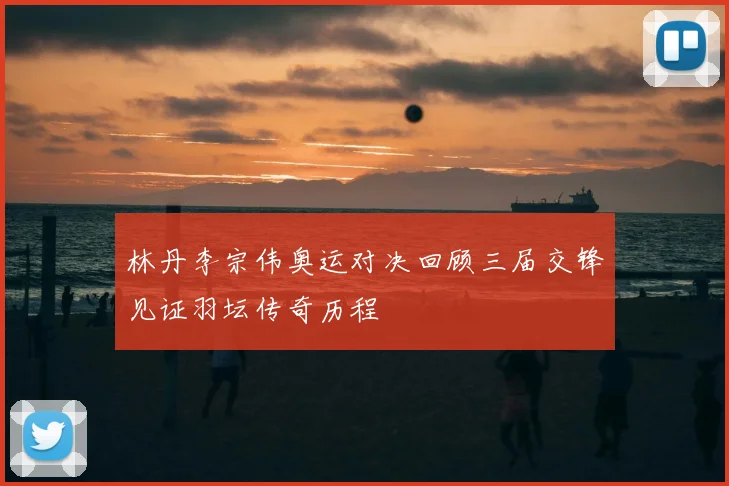 林丹李宗伟奥运对决回顾三届交锋见证羽坛传奇历程
